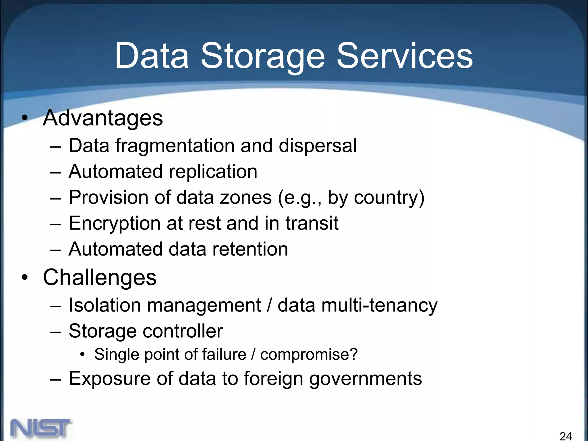 24
Data Storage Services
• Advantages
– Data fragmentation and dispersal
– Automated replication
– Provision of data zones (e.g., by country)
– Encryption at rest and in transit
– Automated data retention
• Challenges
– Isolation management / data multi-tenancy
– Storage controller
• Single point of failure / compromise?
– Exposure of data to foreign governments
 