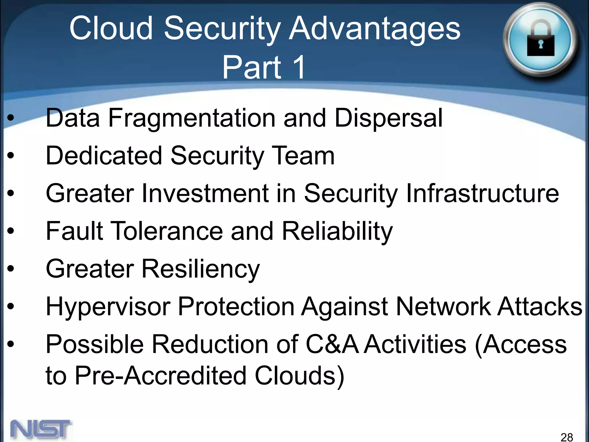 28
Cloud Security Advantages
Part 1
• Data Fragmentation and Dispersal
• Dedicated Security Team
• Greater Investment in Security Infrastructure
• Fault Tolerance and Reliability
• Greater Resiliency
• Hypervisor Protection Against Network Attacks
• Possible Reduction of C&A Activities (Access
to Pre-Accredited Clouds)
 