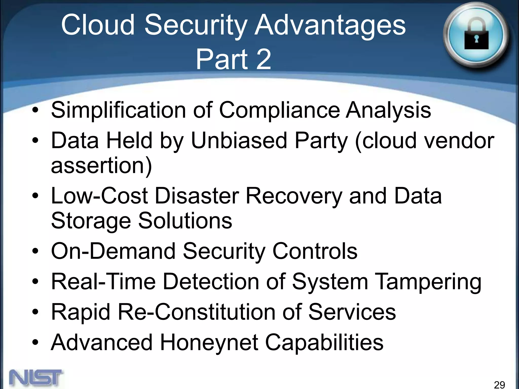 29
• Simplification of Compliance Analysis
• Data Held by Unbiased Party (cloud vendor
assertion)
• Low-Cost Disaster Recovery and Data
Storage Solutions
• On-Demand Security Controls
• Real-Time Detection of System Tampering
• Rapid Re-Constitution of Services
• Advanced Honeynet Capabilities
Cloud Security Advantages
Part 2
 