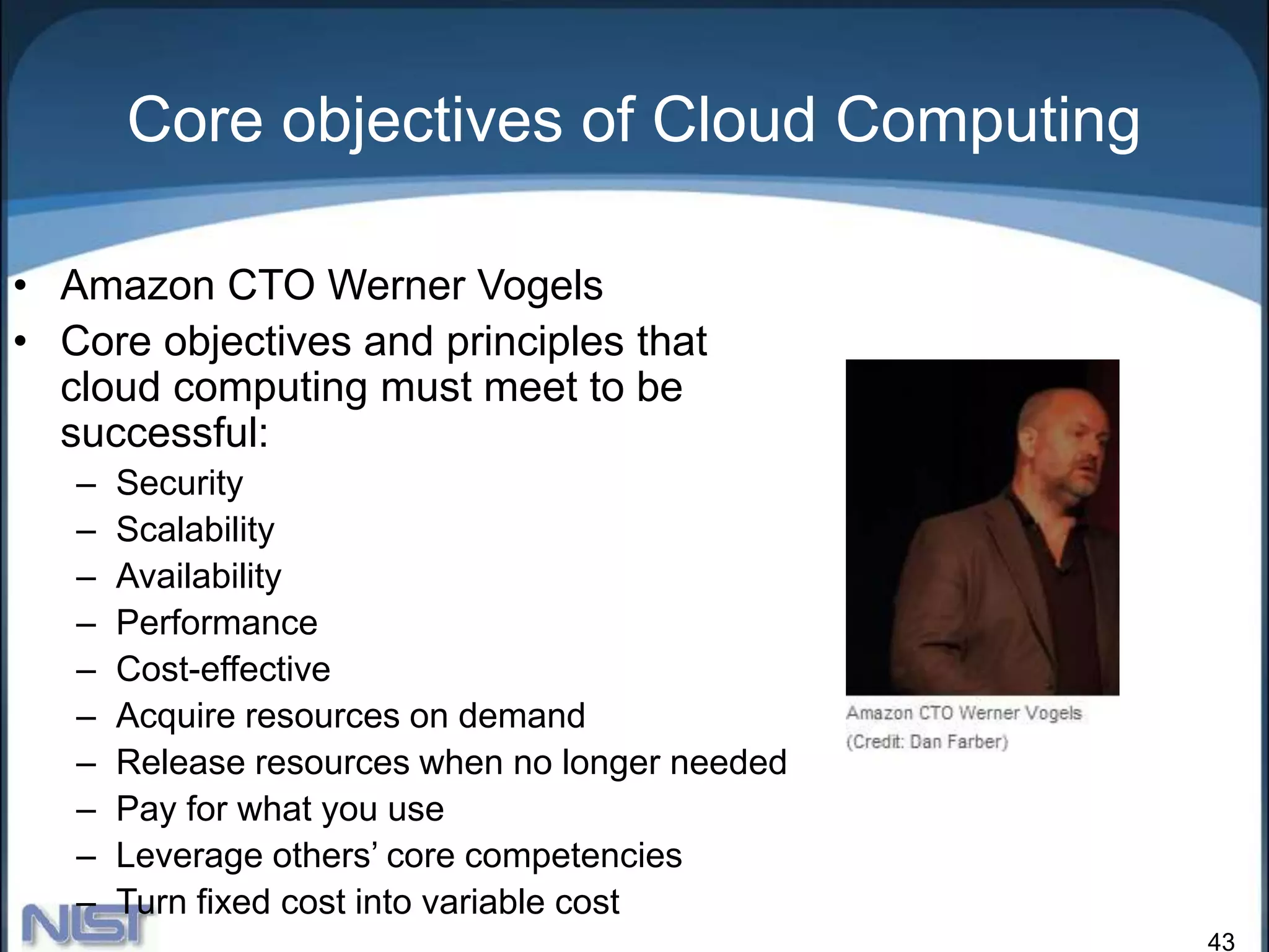 43
Core objectives of Cloud Computing
• Amazon CTO Werner Vogels
• Core objectives and principles that
cloud computing must meet to be
successful:
– Security
– Scalability
– Availability
– Performance
– Cost-effective
– Acquire resources on demand
– Release resources when no longer needed
– Pay for what you use
– Leverage others’ core competencies
– Turn fixed cost into variable cost
 