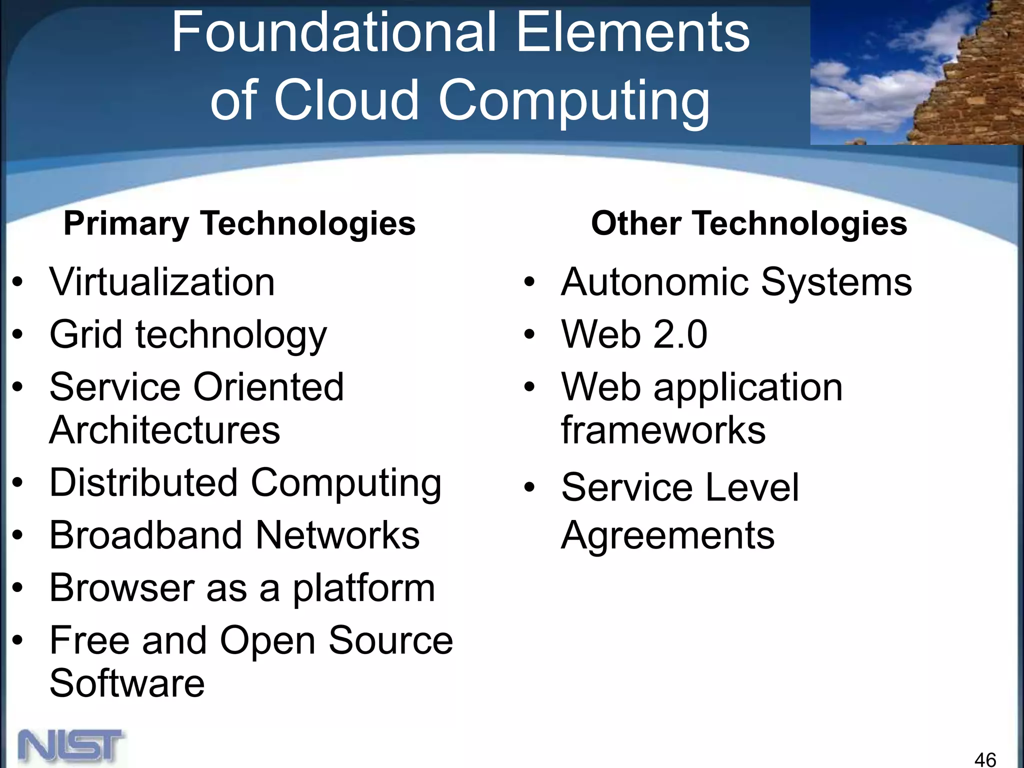 46
Foundational Elements
of Cloud Computing
• Virtualization
• Grid technology
• Service Oriented
Architectures
• Distributed Computing
• Broadband Networks
• Browser as a platform
• Free and Open Source
Software
• Autonomic Systems
• Web 2.0
• Web application
frameworks
• Service Level
Agreements
Primary Technologies Other Technologies
 