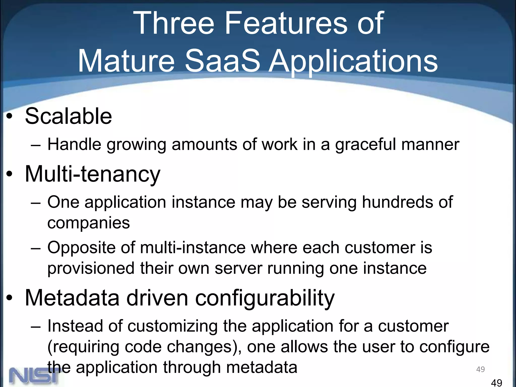 49
Three Features of
Mature SaaS Applications
• Scalable
– Handle growing amounts of work in a graceful manner
• Multi-tenancy
– One application instance may be serving hundreds of
companies
– Opposite of multi-instance where each customer is
provisioned their own server running one instance
• Metadata driven configurability
– Instead of customizing the application for a customer
(requiring code changes), one allows the user to configure
the application through metadata 49
 