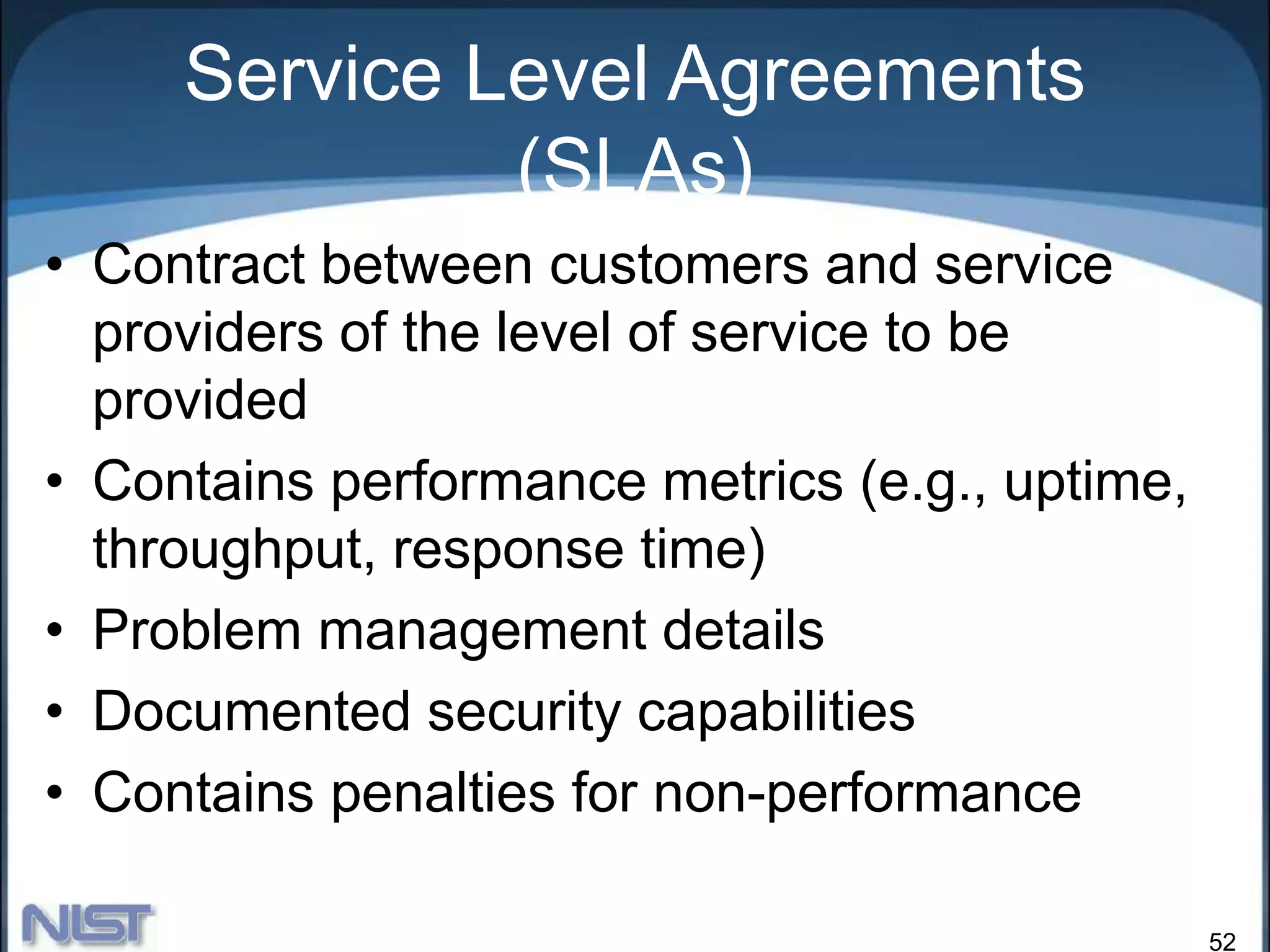 52
Service Level Agreements
(SLAs)
• Contract between customers and service
providers of the level of service to be
provided
• Contains performance metrics (e.g., uptime,
throughput, response time)
• Problem management details
• Documented security capabilities
• Contains penalties for non-performance
 