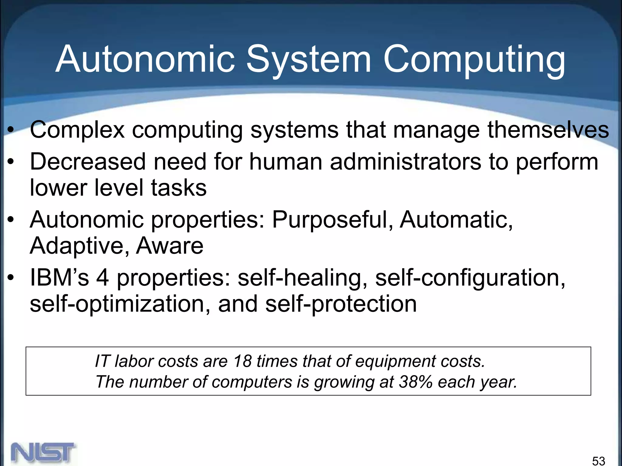 53
Autonomic System Computing
• Complex computing systems that manage themselves
• Decreased need for human administrators to perform
lower level tasks
• Autonomic properties: Purposeful, Automatic,
Adaptive, Aware
• IBM’s 4 properties: self-healing, self-configuration,
self-optimization, and self-protection
IT labor costs are 18 times that of equipment costs.
The number of computers is growing at 38% each year.
 