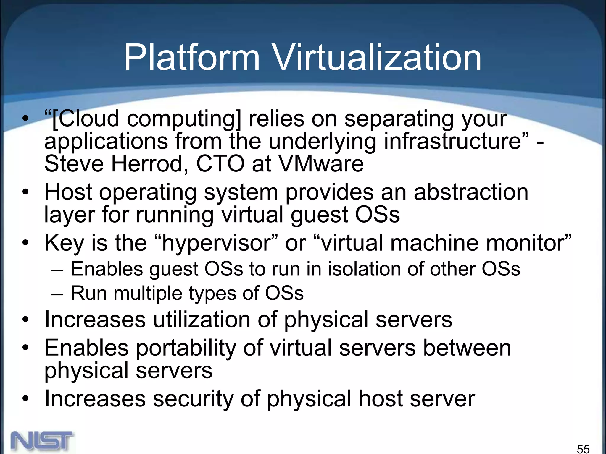 55
Platform Virtualization
• “[Cloud computing] relies on separating your
applications from the underlying infrastructure” -
Steve Herrod, CTO at VMware
• Host operating system provides an abstraction
layer for running virtual guest OSs
• Key is the “hypervisor” or “virtual machine monitor”
– Enables guest OSs to run in isolation of other OSs
– Run multiple types of OSs
• Increases utilization of physical servers
• Enables portability of virtual servers between
physical servers
• Increases security of physical host server
 