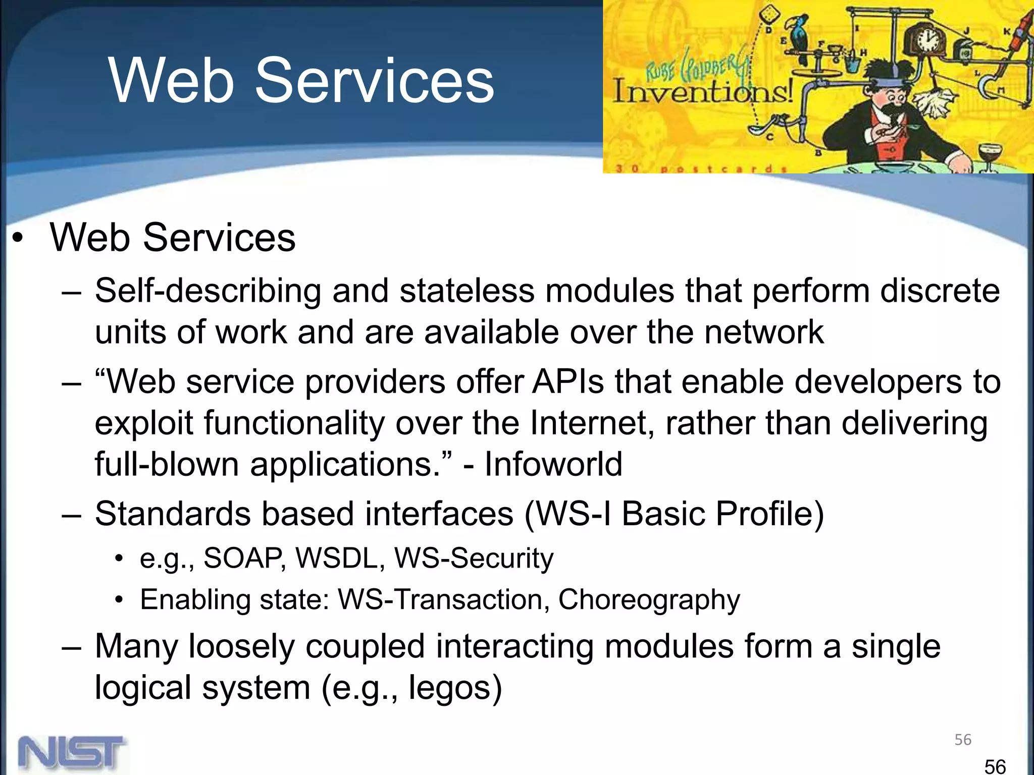 56
Web Services
56
• Web Services
– Self-describing and stateless modules that perform discrete
units of work and are available over the network
– “Web service providers offer APIs that enable developers to
exploit functionality over the Internet, rather than delivering
full-blown applications.” - Infoworld
– Standards based interfaces (WS-I Basic Profile)
• e.g., SOAP, WSDL, WS-Security
• Enabling state: WS-Transaction, Choreography
– Many loosely coupled interacting modules form a single
logical system (e.g., legos)
 