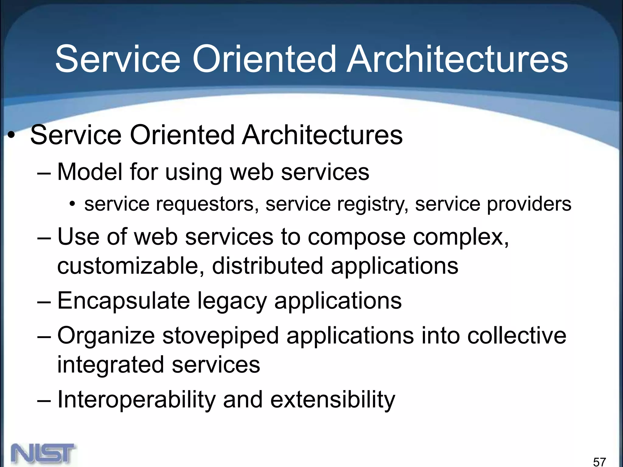 57
Service Oriented Architectures
• Service Oriented Architectures
– Model for using web services
• service requestors, service registry, service providers
– Use of web services to compose complex,
customizable, distributed applications
– Encapsulate legacy applications
– Organize stovepiped applications into collective
integrated services
– Interoperability and extensibility
 