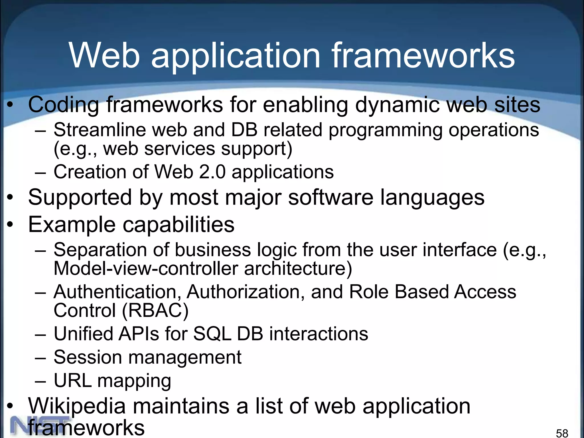 58
Web application frameworks
• Coding frameworks for enabling dynamic web sites
– Streamline web and DB related programming operations
(e.g., web services support)
– Creation of Web 2.0 applications
• Supported by most major software languages
• Example capabilities
– Separation of business logic from the user interface (e.g.,
Model-view-controller architecture)
– Authentication, Authorization, and Role Based Access
Control (RBAC)
– Unified APIs for SQL DB interactions
– Session management
– URL mapping
• Wikipedia maintains a list of web application
frameworks
 