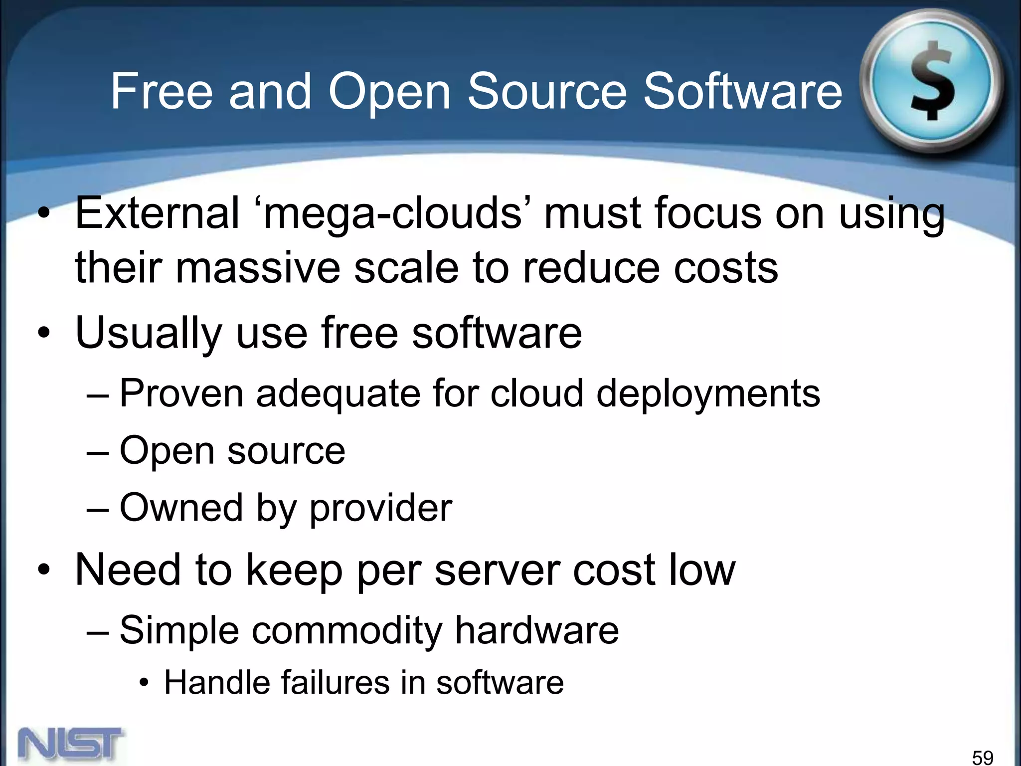 59
Free and Open Source Software
• External ‘mega-clouds’ must focus on using
their massive scale to reduce costs
• Usually use free software
– Proven adequate for cloud deployments
– Open source
– Owned by provider
• Need to keep per server cost low
– Simple commodity hardware
• Handle failures in software
 