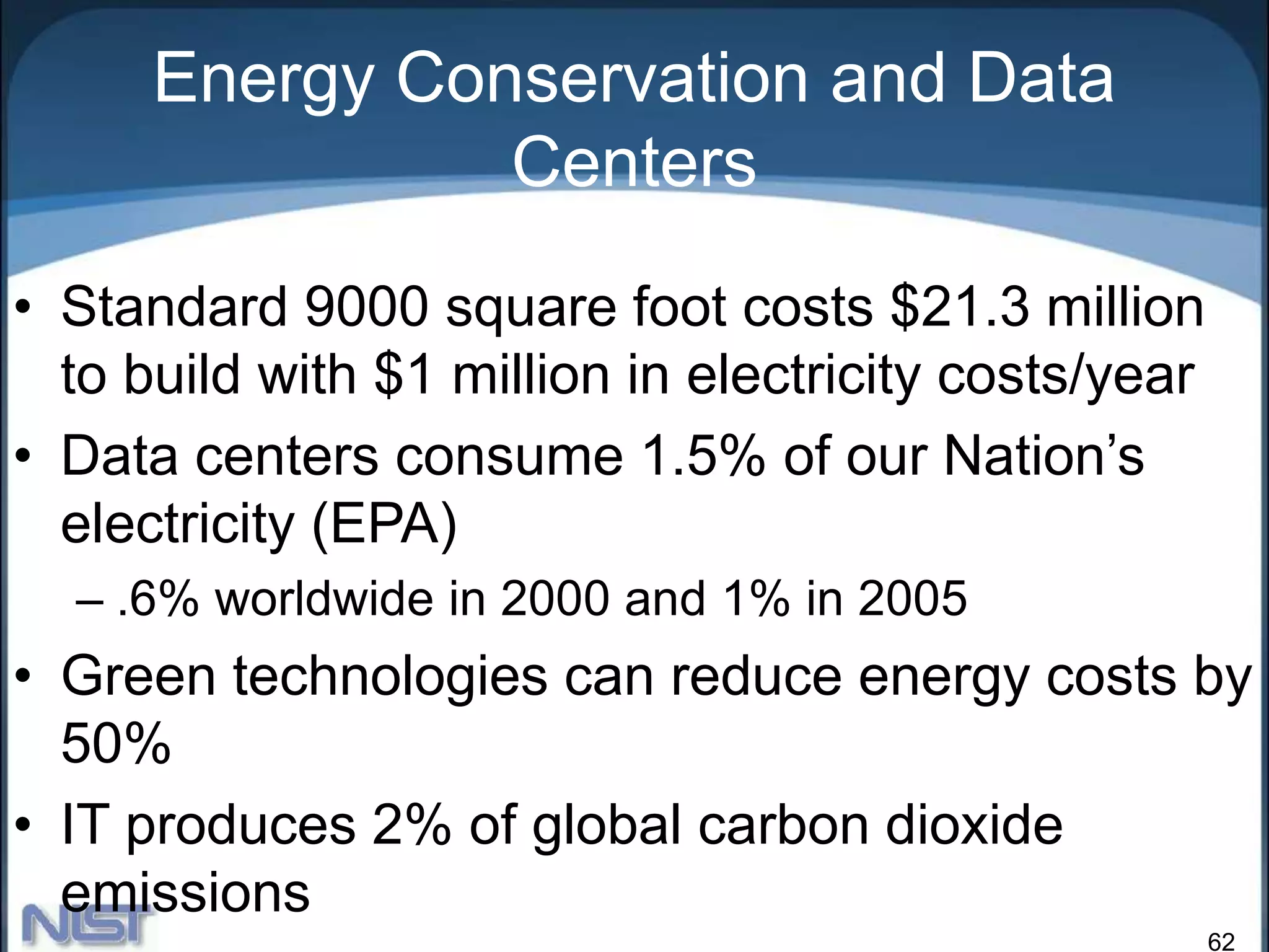 62
Energy Conservation and Data
Centers
• Standard 9000 square foot costs $21.3 million
to build with $1 million in electricity costs/year
• Data centers consume 1.5% of our Nation’s
electricity (EPA)
– .6% worldwide in 2000 and 1% in 2005
• Green technologies can reduce energy costs by
50%
• IT produces 2% of global carbon dioxide
emissions
 