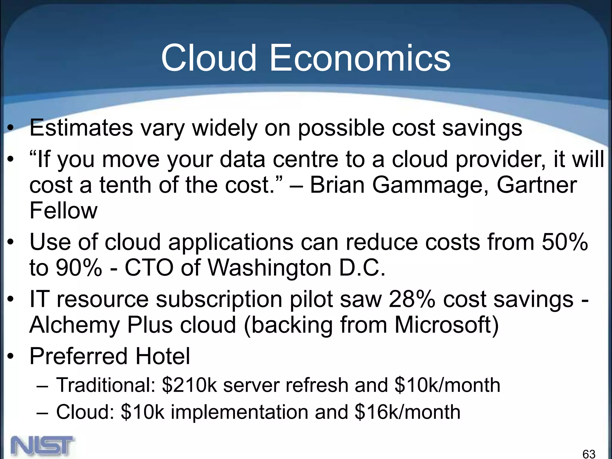 63
Cloud Economics
• Estimates vary widely on possible cost savings
• “If you move your data centre to a cloud provider, it will
cost a tenth of the cost.” – Brian Gammage, Gartner
Fellow
• Use of cloud applications can reduce costs from 50%
to 90% - CTO of Washington D.C.
• IT resource subscription pilot saw 28% cost savings -
Alchemy Plus cloud (backing from Microsoft)
• Preferred Hotel
– Traditional: $210k server refresh and $10k/month
– Cloud: $10k implementation and $16k/month
 