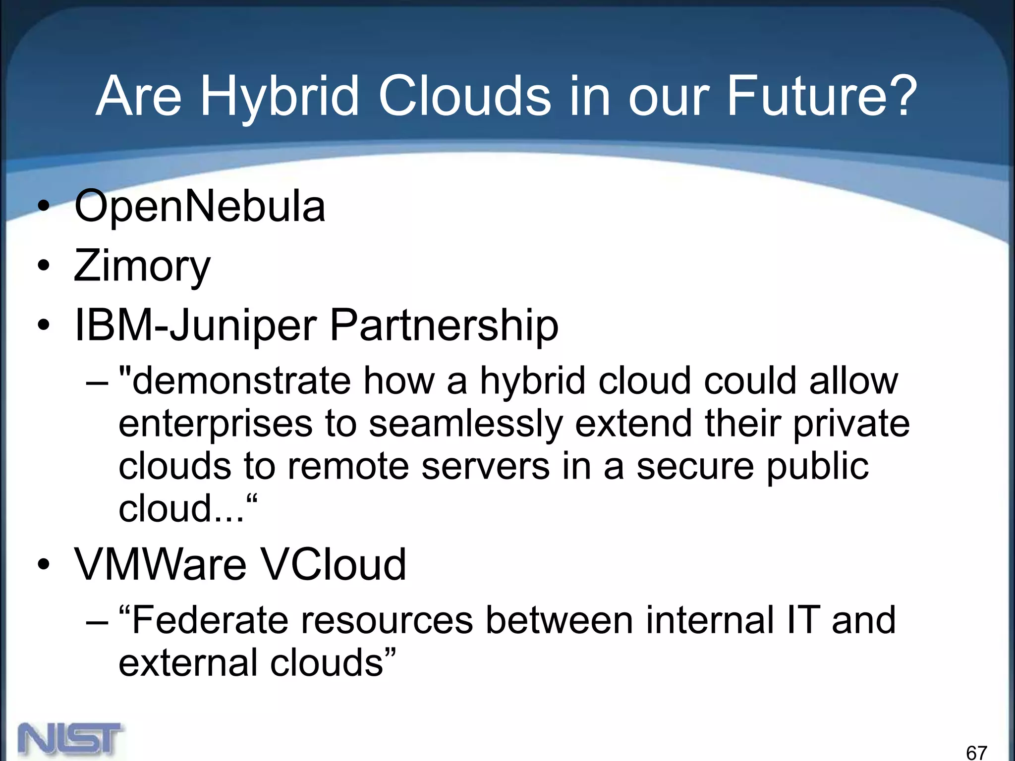 67
Are Hybrid Clouds in our Future?
• OpenNebula
• Zimory
• IBM-Juniper Partnership
– "demonstrate how a hybrid cloud could allow
enterprises to seamlessly extend their private
clouds to remote servers in a secure public
cloud...“
• VMWare VCloud
– “Federate resources between internal IT and
external clouds”
 