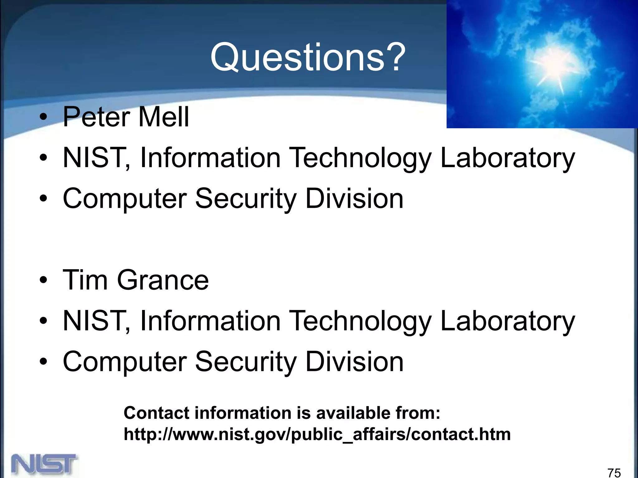 75
Questions?
• Peter Mell
• NIST, Information Technology Laboratory
• Computer Security Division
• Tim Grance
• NIST, Information Technology Laboratory
• Computer Security Division
Contact information is available from:
http://www.nist.gov/public_affairs/contact.htm
 