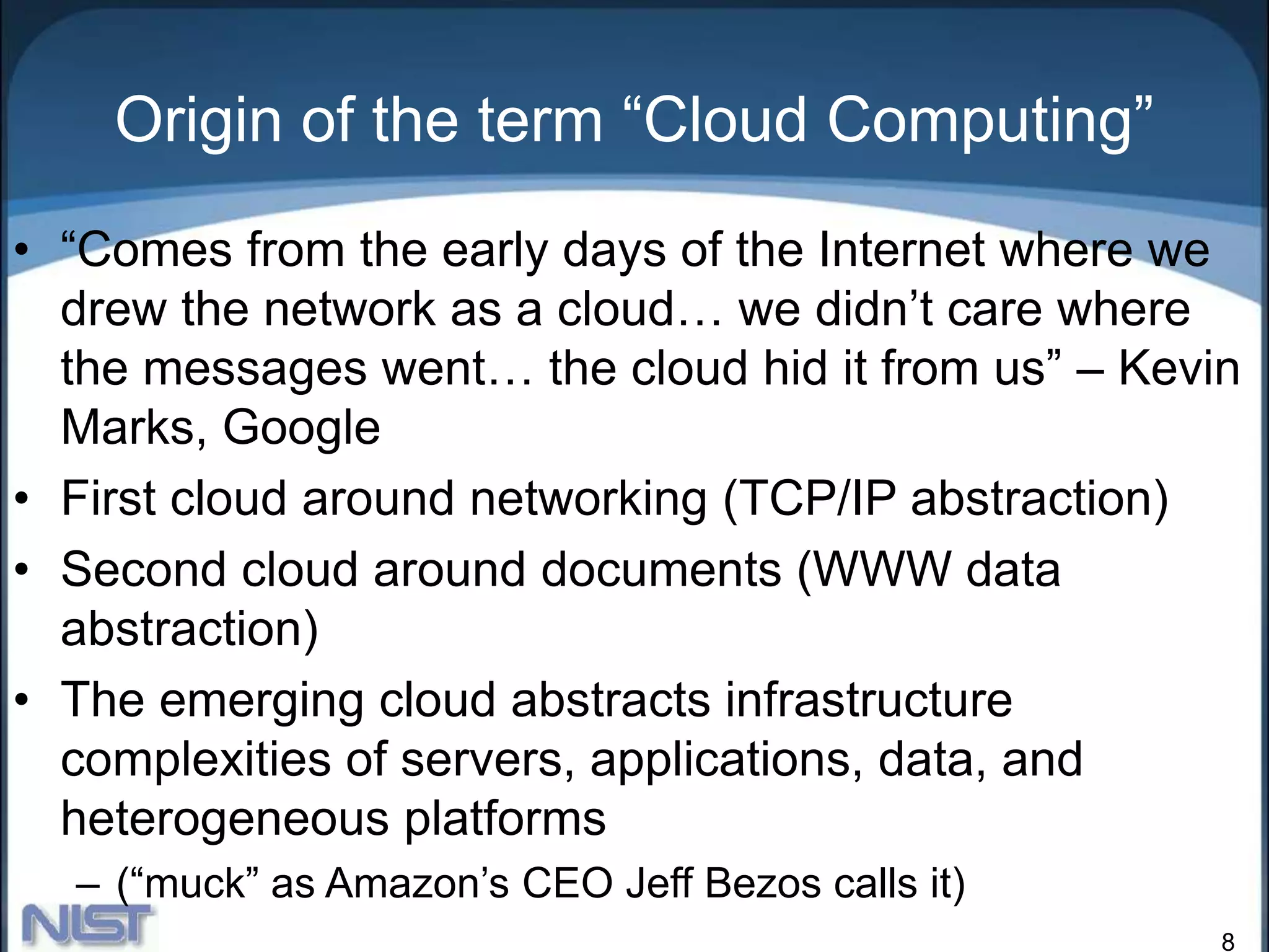 8
Origin of the term “Cloud Computing”
• “Comes from the early days of the Internet where we
drew the network as a cloud… we didn’t care where
the messages went… the cloud hid it from us” – Kevin
Marks, Google
• First cloud around networking (TCP/IP abstraction)
• Second cloud around documents (WWW data
abstraction)
• The emerging cloud abstracts infrastructure
complexities of servers, applications, data, and
heterogeneous platforms
– (“muck” as Amazon’s CEO Jeff Bezos calls it)
 