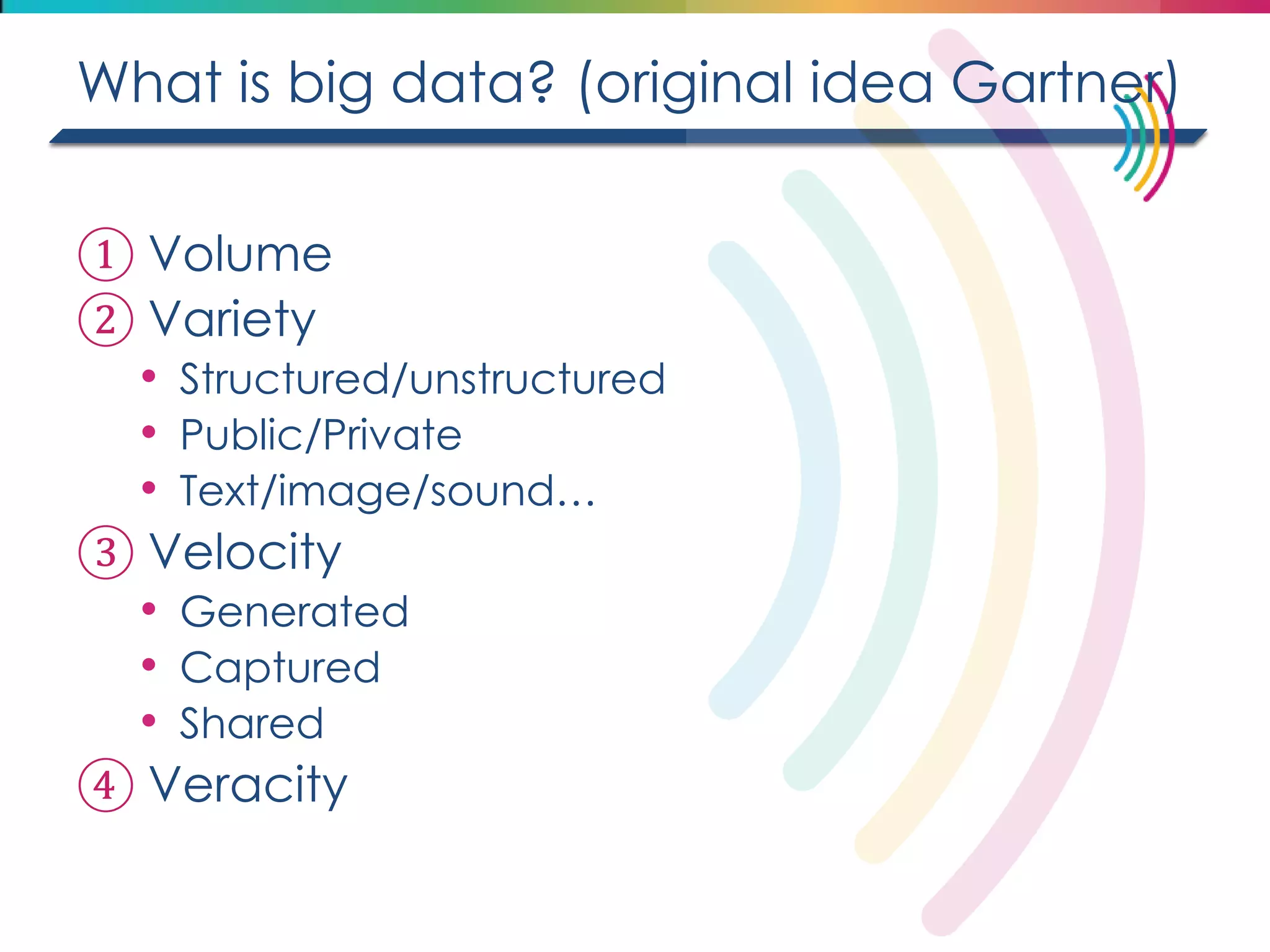 What is big data? (original idea Gartner) 
①Volume 
②Variety 
•Structured/unstructured 
•Public/Private 
•Text/image/sound… 
③Velocity 
•Generated 
•Captured 
•Shared 
④Veracity  