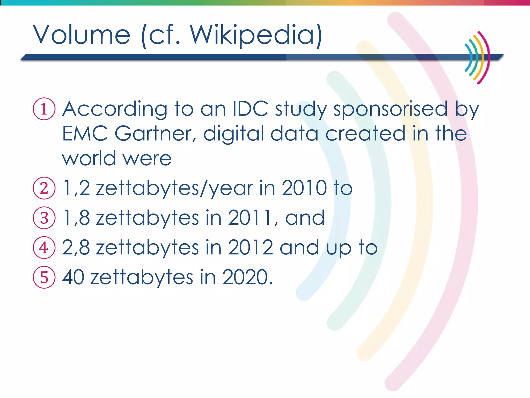 Volume (cf. Wikipedia) 
①According to an IDC study sponsorised by EMC Gartner, digital data created in the world were 
②1,2 zettabytes/year in 2010 to 
③1,8 zettabytes in 2011, and 
④2,8 zettabytes in 2012 and up to 
⑤40 zettabytes in 2020.  