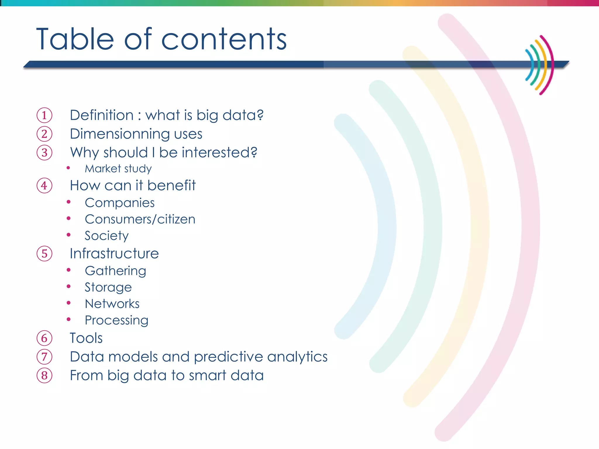 Table of contents 
①Definition : what is big data? 
②Dimensionning uses 
③Why should I be interested? 
•Market study 
④How can it benefit 
•Companies 
•Consumers/citizen 
•Society 
⑤Infrastructure 
•Gathering 
•Storage 
•Networks 
•Processing 
⑥Tools 
⑦Data models and predictive analytics 
⑧From big data to smart data 
 