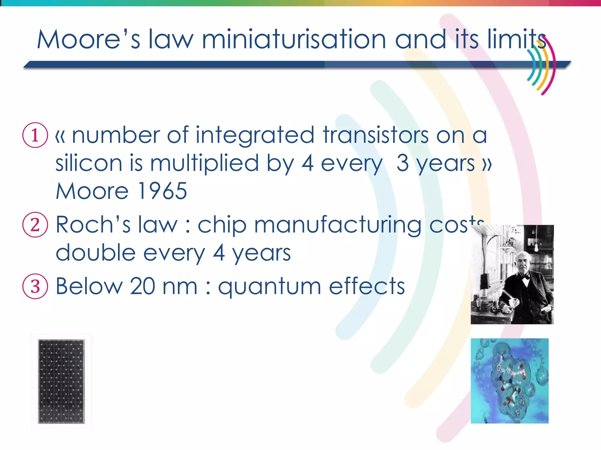 Moore’s law miniaturisation and its limits 
①« number of integrated transistors on a silicon is multiplied by 4 every 3 years » Moore 1965 
②Roch’s law : chip manufacturing costs double every 4 years 
③Below 20 nm : quantum effects  