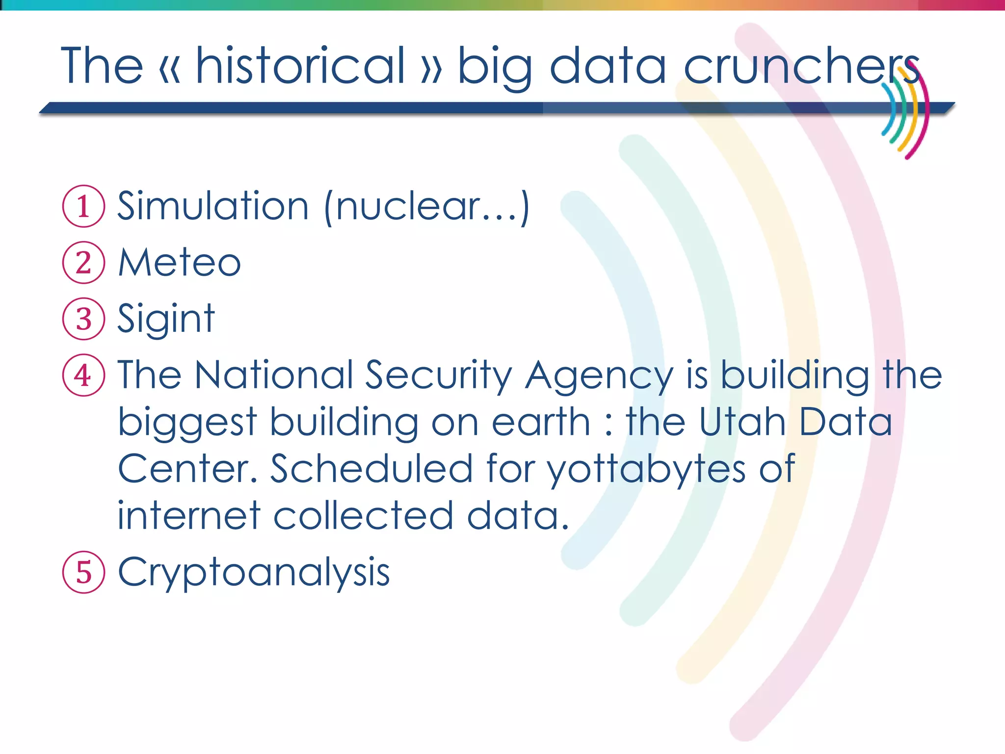 The « historical » big data crunchers 
①Simulation (nuclear…) 
②Meteo 
③Sigint 
④The National Security Agency is building the biggest building on earth : the Utah Data Center. Scheduled for yottabytes of internet collected data. 
⑤Cryptoanalysis 
 