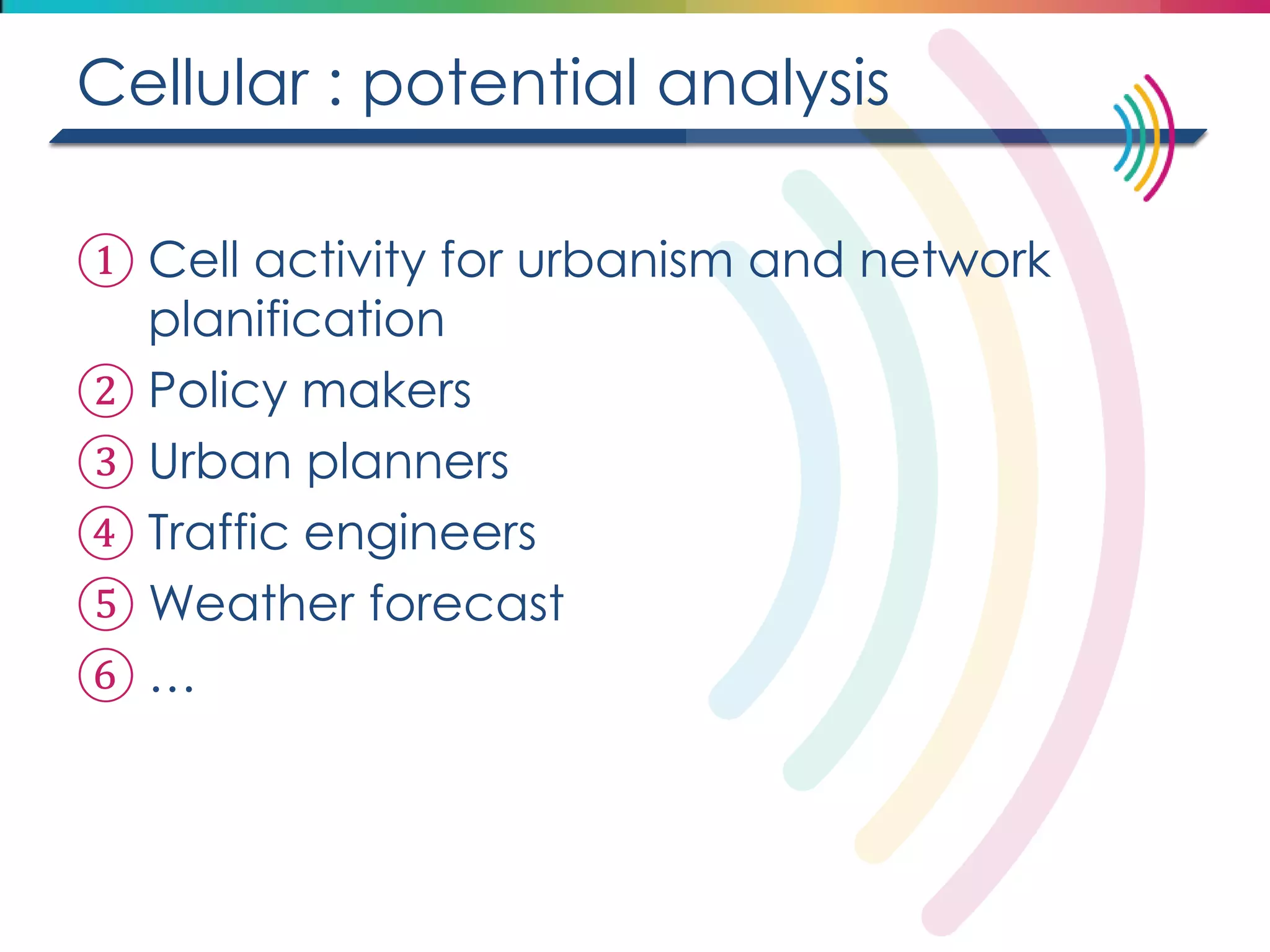 Cellular : potential analysis 
①Cell activity for urbanism and network planification 
②Policy makers 
③Urban planners 
④Traffic engineers 
⑤Weather forecast 
⑥…  