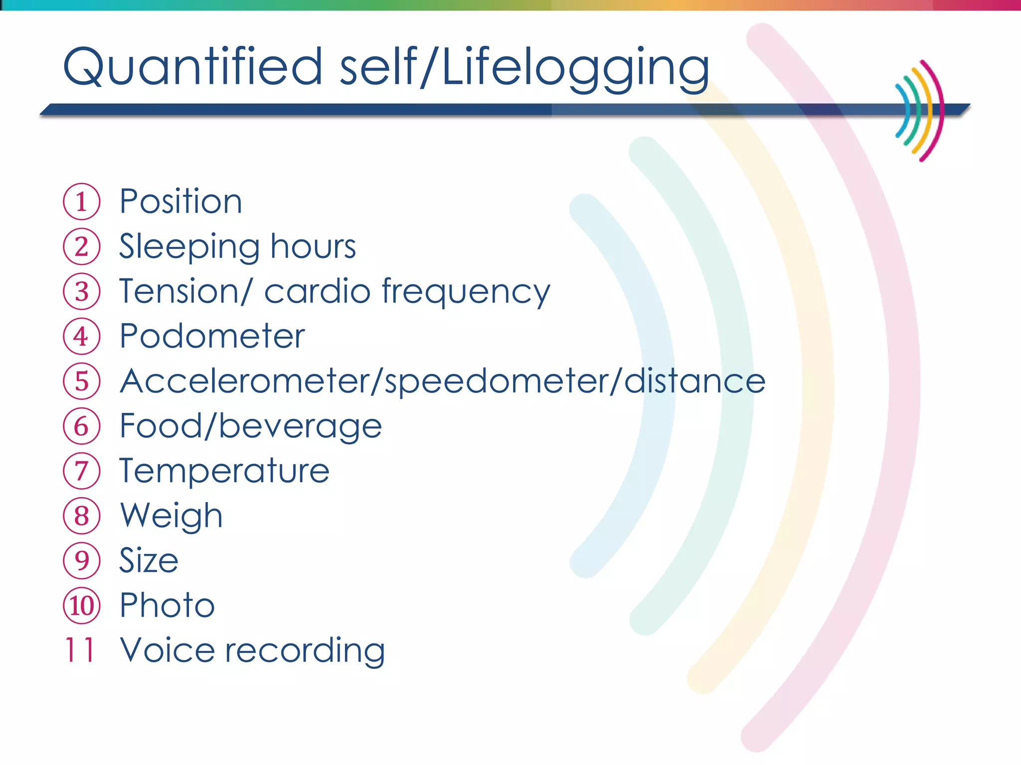 Quantified self/Lifelogging 
①Position 
②Sleeping hours 
③Tension/ cardio frequency 
④Podometer 
⑤Accelerometer/speedometer/distance 
⑥Food/beverage 
⑦Temperature 
⑧Weigh 
⑨Size 
⑩Photo 
11Voice recording  