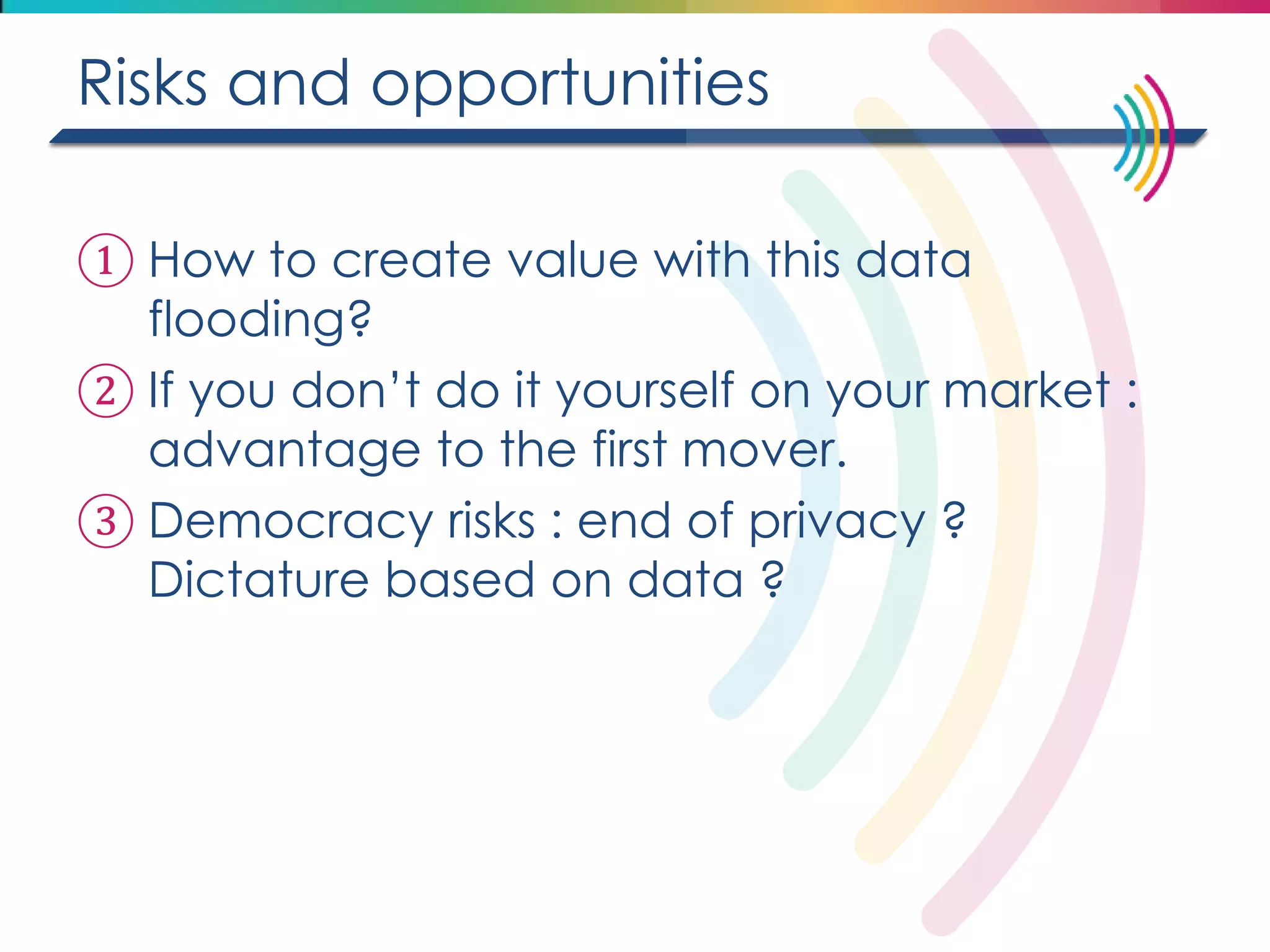 Risks and opportunities 
①How to create value with this data flooding? 
②If you don’t do it yourself on your market : advantage to the first mover. 
③Democracy risks : end of privacy ? Dictature based on data ?  