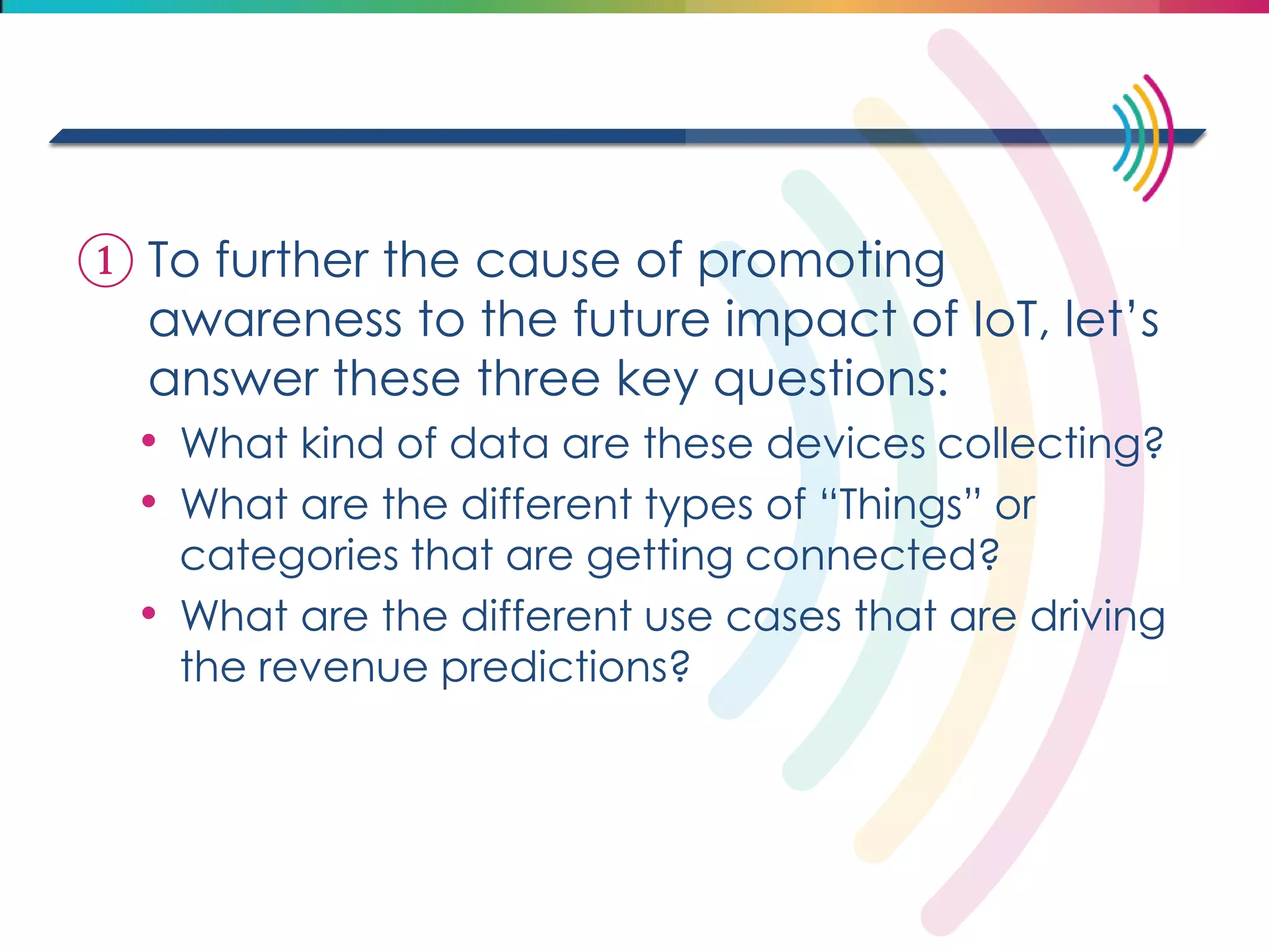①To further the cause of promoting awareness to the future impact of IoT, let’s answer these three key questions: 
•What kind of data are these devices collecting? 
•What are the different types of “Things” or categories that are getting connected? 
•What are the different use cases that are driving the revenue predictions? 