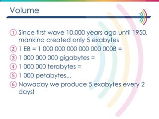 Volume 
①Since first wave 10.000 years ago until 1950, mankind created only 5 exabytes 
②1 EB = 1 000 000 000 000 000 000B = 
③1 000 000 000 gigabytes = 
④1 000 000 terabytes = 
⑤1 000 petabytes... 
⑥Nowaday we produce 5 exabytes every 2 days!  