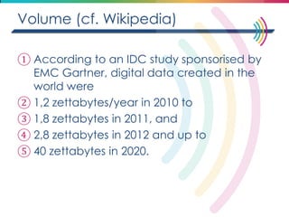Volume (cf. Wikipedia) 
①According to an IDC study sponsorised by EMC Gartner, digital data created in the world were 
②1,2 zettabytes/year in 2010 to 
③1,8 zettabytes in 2011, and 
④2,8 zettabytes in 2012 and up to 
⑤40 zettabytes in 2020.  