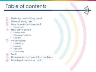 Table of contents 
①Definition : what is big data? 
②Dimensionning uses 
③Why should I be interested? 
•Market study 
④How can it benefit 
•Companies 
•Consumers/citizen 
•Society 
⑤Infrastructure 
•Gathering 
•Storage 
•Networks 
•Processing 
⑥Tools 
⑦Data models and predictive analytics 
⑧From big data to smart data 
 