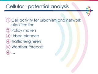 Cellular : potential analysis 
①Cell activity for urbanism and network planification 
②Policy makers 
③Urban planners 
④Traffic engineers 
⑤Weather forecast 
⑥…  