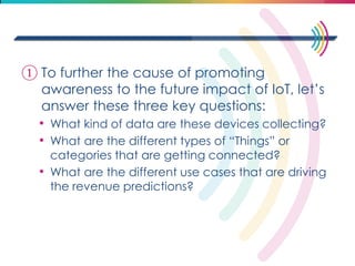 ①To further the cause of promoting awareness to the future impact of IoT, let’s answer these three key questions: 
•What kind of data are these devices collecting? 
•What are the different types of “Things” or categories that are getting connected? 
•What are the different use cases that are driving the revenue predictions? 