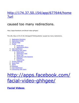 http://174.37.50.154/app/677644/home
?url

caused too many redirections.
http://apps.facebook.com/facial-video-ghhgee/



The URL http://174.37.50.154/app/677644/publisher caused too many redirections.

   1.  Application Directory
   2.  Application Profile
   3.  Canvas Page
   4.  Profile
           a. Profile Box
           b. Applications Menu
   5. User Dashboard
   6. Interacting with Users
           a. Bookmarks
           b. Application Tabs
           c. Boxes Tab
           d. Application Info Sessions
           e. Publisher
           f. Feed Forms
   7. Privacy Settings
   8. News Feed
   9. Alerts
   10. Requests
   11. User Dashboard
   12. Interacting with Users




http://apps.facebook.com/
facial-video-ghhgee/
Facial Videos
 