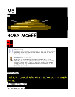 ME
AND




RORY MCGEE




RORY 0'MCGEEZ


THE. BIG. TONGUE. FETISHIST. WITH. OUT A. CHEEK.
SHOW.
 OOOOOOOO! YEGA YEAG,

FACEBOOK GOIN' WILD
 