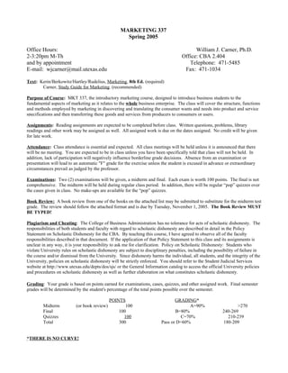 MARKETING 337
                                                     Spring 2005

Office Hours:                                                                              William J. Carner, Ph.D.
2-3:20pm M-Th                                                                        Office: CBA 2.404
and by appointment                                                                      Telephone: 471-5485
E-mail: wjcarner@mail.utexas.edu                                                      Fax: 471-1034

Text: Kerin/Berkowitz/Hartley/Rudelius, Marketing, 8th Ed. (required)
       Carner, Study Guide for Marketing. (recommended)

Purpose of Course: MKT 337, the introductory marketing course, designed to introduce business students to the
fundamental aspects of marketing as it relates to the whole business enterprise. The class will cover the structure, functions
and methods employed by marketing in discovering and translating the consumer wants and needs into product and service
specifications and then transferring these goods and services from producers to consumers or users.

Assignments: Reading assignments are expected to be completed before class. Written questions, problems, library
readings and other work may be assigned as well. All assigned work is due on the dates assigned. No credit will be given
for late work.

Attendance: Class attendance is essential and expected. All class meetings will be held unless it is announced that there
will be no meeting. You are expected to be in class unless you have been specifically told that class will not be held. In
addition, lack of participation will negatively influence borderline grade decisions. Absence from an examination or
presentation will lead to an automatic "F" grade for the exercise unless the student is excused in advance or extraordinary
circumstances prevail as judged by the professor.

Examinations: Two (2) examinations will be given, a midterm and final. Each exam is worth 100 points. The final is not
comprehensive. The midterm will be held during regular class period. In addition, there will be regular “pop” quizzes over
the cases given in class. No make-ups are available for the “pop” quizzes.

Book Review: A book review from one of the books on the attached list may be submitted to substitute for the midterm test
grade. The review should follow the attached format and is due by Tuesday, November 1, 2005. The Book Review MUST
BE TYPED!

Plagiarism and Cheating: The College of Business Administration has no tolerance for acts of scholastic dishonesty. The
responsibilities of both students and faculty with regard to scholastic dishonesty are described in detail in the Policy
Statement on Scholastic Dishonesty for the CBA. By teaching this course, I have agreed to observe all of the faculty
responsibilities described in that document. If the application of that Policy Statement to this class and its assignments is
unclear in any way, it is your responsibility to ask me for clarification. Policy on Scholastic Dishonesty: Students who
violate University rules on scholastic dishonesty are subject to disciplinary penalties, including the possibility of failure in
the course and/or dismissal from the University. Since dishonesty harms the individual, all students, and the integrity of the
University, policies on scholastic dishonesty will be strictly enforced. You should refer to the Student Judicial Services
website at http://www.utexas.edu/depts/dos/sjs/ or the General Information catalog to access the official University policies
and procedures on scholastic dishonesty as well as further elaboration on what constitutes scholastic dishonesty.

Grading: Your grade is based on points earned for examinations, cases, quizzes, and other assigned work. Final semester
grades will be determined by the student's percentage of the total points possible over the semester.

                                              POINTS                            GRADING*
         Midterm           (or book review)          100                              A=90%                       >270
         Final                                    100                           B=80%                      240-269
         Quizzes                                    100                           C=70%                      210-239
         Total                                    300                    Pass or D=60%                     180-209


*THERE IS NO CURVE!
 