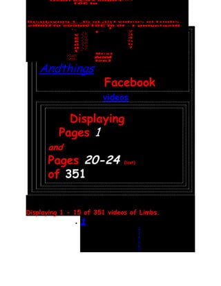 Limbs
    Andthings
                        Facebook
                       (videos)

            Displaying
          Pages 1
      and
      Pages 20-24             (last)


      of 351


Displaying 1 - 15 of 351 videos of Limbs.
               •   1
                                   ▪   2
                                   ▪   3
                                   ▪   4
                                   ▪   5
                                   ▪   6
                                   ▪   7
 