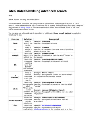 ideo slideshowUsing advanced search
Print

Watch a video on using advanced search.

Advanced search operators are query words or symbols that perform special actions in Gmail
search. These operators allow you to find what you're looking for quickly and accurately. They can
also be used to set up filters so you can organize your inbox automatically. Some of the most
useful operators are listed below.

You can also use advanced search operators by clicking on Show search options beneath the
Gmail search box.

    Operator        Definition                         Example(s)
                     Used to        Example: from:amy
        from:       specify the     Meaning: Messages from Amy
                      sender
                      Used to       Example: to:david
         to:         specify a      Meaning: All messages that were sent to David (by
                     recipient      you or someone else)
                    Search for Example: subject:dinner
    subject:       words in the Meaning: Messages that have the word "dinner" in
                   subject line the subject
                    Search for Example: from:amy OR from:david
                     messages Meaning: Messages from Amy or from David
                     matching
         OR          term A or
                      term B*
                   *OR must be
                    in all caps
                      Used to       Example: dinner -movie
                      exclude       Meaning: Messages that contain the word "dinner"
       -
                    messages        but do not contain the word "movie"
   (hyphen)
                    from your
                      search
                     Search for     Example: from:amy label:friends
                   messages by      Meaning: Messages from Amy that have the label
                       label*       "friends"
                   *There isn't a
        label:
                      search        Example: from:david label:my-family
                    operator for    Meaning: Messages from David that have the label
                     unlabeled      "My Family"
                     messages
                    Search for      Example: from:david has:attachment
                    messages        Meaning: Messages from David that have an
has:attachment
                      with an       attachment
                   attachment
        list:       Search for Example: list:info@example.com
                   messages on Meaning: Messages with the words
                   mailing lists info@example.com in the headers, sent to or from
 