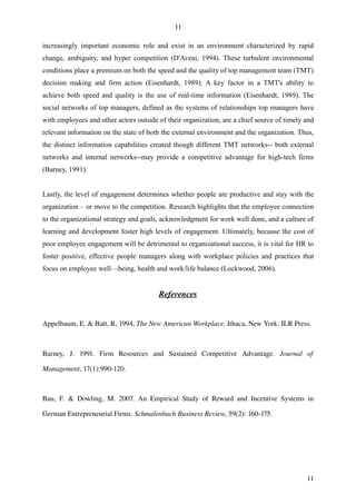 11

increasingly important economic role and exist in an environment characterized by rapid
change, ambiguity, and hyper competition (D'Aveni, 1994). These turbulent environmental
conditions place a premium on both the speed and the quality of top management team (TMT)
decision making and firm action (Eisenhardt, 1989). A key factor in a TMT's ability to
achieve both speed and quality is the use of real-time information (Eisenhardt, 1989). The
social networks of top managers, defined as the systems of relationships top managers have
with employees and other actors outside of their organization, are a chief source of timely and
relevant information on the state of both the external environment and the organization. Thus,
the distinct information capabilities created though different TMT networks-- both external
networks and internal networks--may provide a competitive advantage for high-tech firms
(Barney, 1991).


Lastly, the level of engagement determines whether people are productive and stay with the
organization – or move to the competition. Research highlights that the employee connection
to the organizational strategy and goals, acknowledgment for work well done, and a culture of
learning and development foster high levels of engagement. Ultimately, because the cost of
poor employee engagement will be detrimental to organizational success, it is vital for HR to
foster positive, effective people managers along with workplace policies and practices that
focus on employee well—being, health and work/life balance (Lockwood, 2006).


                                              References


Appelbaum, E. & Batt, R, 1994, The New American Workplace, Ithaca, New York: ILR Press.



Barney,   J.   1991.   Firm   Resources   and   Sustained   Competitive   Advantage.  Journal   of  

Management, 17(1):990­120.



Bau,   F.   &   Dowling,   M.   2007.   An   Empirical   Study   of   Reward   and   Incentive   Systems   in 

German Entrepreneurial Firms. Schmalenbach Business Review, 59(2): 160­175.




                                                                                                          11
 
