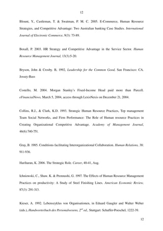 12

Blount,   Y.,   Castleman,   T.   &   Swatman,   P.   M.   C.   2005.   E­Commerce,   Human   Resource 

Strategies, and Competitive Advantage: Two Australian banking Case Studies.  International  

Journal of Electronic Commerce, 9(3): 73­89.



Boxall,   P.   2003.   HR   Strategy   and   Competitive   Advantage   in   the   Service   Sector.  Human  

Resource Management Journal, 13(3):5­20.



Bryson, John & Crosby. B, 1992,  Leadership for the Common Good,  San Francisco: CA. 

Jossey­Bass



Costello,   M.   2004.   Morgan   Stanley’s   Fixed­Income   Head   paid   more   than   Purcell. 

eFinancialNews, March 5, 2004, access through LexisNexis on December 21, 2004.



Collins, R.J., & Clark, K.D. 1993. Strategic Human Resource Practices, Top management 

Team Social Networks,  and Firm Performance: The Role of Human resource Practices  in 

Creating   Organizational   Competitive   Advantage.  Academy   of   Management   Journal, 

46(6):740­751.



Gray, B. 1985. Conditions facilitating Interorganizational Collaboration. Human Relations, 38: 

911­936.


Hariharan, K. 2006. The Strategic Role. Career, 40-41, Aug.


Ichniowski, C., Shaw. K. & Prennushi, G. 1997. The Effects of Human Resource Management 

Practices  on  productivity:  A Study of  Steel Finishing  Lines.  American Economic Review, 

87(3): 291­313.



Kieser,   A.  1992. Lebenszyklus von Organisationen, in Eduard Gaugler and Walter Weber 

(eds.), Handworterbuch des Personalwesens, 2nd ed., Stuttgart: Schaffer­Poeschel, 1222­39.

                                                                                                        12
 