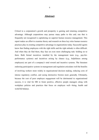 4



                                           Abstract




Critical to a corporation’s growth and prosperity is gaining and retaining competitive
advantage. Although corporations may pursue many paths to this end, one that is
frequently not recognized is capitalizing on superior human resource management. This
report makes an effort to examine theory and research on three key roles human resource
practices play in creating competitive advantage in organizations today. Successful agents
know that finding employees with the right skills and the right attitude is often difficult.
And when they do find them, they face an even more challenging task: holding on to
them. Both formal incentives installed by the management team (e.g., pay-for-
performance systems) and incentives arising by chance (e.g., helpfulness among

employees) are part of a company’s total reward and incentive systems. The literature 

endorsing participative systems in management and regulation articulates well the benefits 

of involving workers more widely in organizational decision making, reducing costs of 

intense   regulatory   conflict,   and   easing   destructive   friction   more   generally.  Ultimately,
because the cost of poor employee engagement will be detrimental to organizational
success, it is vital for HR to foster positive, effective people managers along with
workplace policies and practices that focus on employee well—being, health and
work/life balance.




                                                                                                       4
 