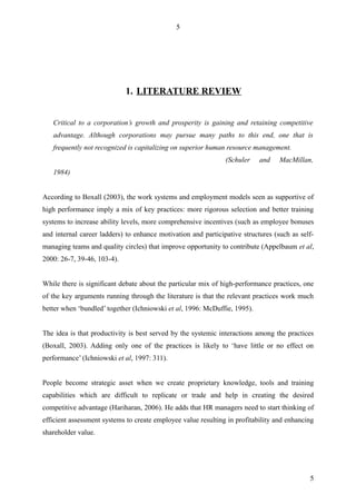 5




                             1. LITERATURE REVIEW


   Critical to a corporation’s growth and prosperity is gaining and retaining competitive
   advantage. Although corporations may pursue many paths to this end, one that is
   frequently not recognized is capitalizing on superior human resource management.
                                                               (Schuler    and    MacMillan,
   1984)


According to Boxall (2003), the work systems and employment models seen as supportive of
high performance imply a mix of key practices: more rigorous selection and better training
systems to increase ability levels, more comprehensive incentives (such as employee bonuses
and internal career ladders) to enhance motivation and participative structures (such as self-
managing teams and quality circles) that improve opportunity to contribute (Appelbaum et al,
2000: 26-7, 39-46, 103-4).


While there is significant debate about the particular mix of high-performance practices, one
of the key arguments running through the literature is that the relevant practices work much
better when ‘bundled’ together (Ichniowski et al, 1996: McDuffie, 1995).


The idea is that productivity is best served by the systemic interactions among the practices
(Boxall, 2003). Adding only one of the practices is likely to ‘have little or no effect on
performance’ (Ichniowski et al, 1997: 311).


People become strategic asset when we create proprietary knowledge, tools and training
capabilities which are difficult to replicate or trade and help in creating the desired
competitive advantage (Hariharan, 2006). He adds that HR managers need to start thinking of
efficient assessment systems to create employee value resulting in profitability and enhancing
shareholder value.




                                                                                            5
 