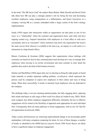 6

In the book “The HR Score Card” the authors Brian Becker, Mark Huselid and David Ulrich
talk about how HR can play a strategic partner’s role by hiring the best and developing
excellent employees, using compensation as a differentiator, and Senior Executives in a
company viewing HR as a system, embedded within a larger system of the firm’s strategy
implementation.


Gutek (1995) argues that interactions within an organization can take place in one of two
ways: as a “relationship” where the customer and organization know each other and have
ongoing contact (e.g., frequent interactions with employees in a local office or with one’s
accountant), and as an “encounter” where customers may know the organization but receive
the same service from whoever is available at the time (e.g., an inquiry to a call centre or a
transaction at a large branch office).


Blount, Castleman & Swatman (2004) suggests that organizations whose dealings with
customers are based on face-to-face communication must develop new ways to manage their
employees when moving to an on-line environment and must consider in more detail the
qualities they need to develop in their human resources.


Schuler and MacMillan (1984) argues that care in selecting to bring the right people on board
leads naturally to another important staffing problem: socialization, which represents the
process used by companies to expose new employees to their culture and ways of doing
things. When done successfully, it results in intensely loyal employees who are dedicated to
the company.


The challenge today is not just retaining talented people, but fully engaging them, capturing
their minds and hearts at each stage of their work lives (Kaye & Jordan-Evans, 2003). While
each company may define employee engagement differently, ultimately, the key to effective
engagement will be rooted in the flexibility of approach most appropriate for each individual
firm. Consequently, there are many pathways to foster engagement, with no one ‘kit’ that fits
all organizations (Lockwood, 2006).


Today, society and businesses are witnessing unprecedented change in an increasingly global
marketplace, with many companies competing for talent. In view of these changes, a number
of trends, as identified in the SHRM Special expertise Panels 2006 Trends Report, are likely
to have a significant impact on employee engagement.
                                                                                            6
 