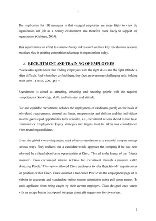 7



The implication for HR managers is that engaged employees are more likely to view the
organization and job as a healthy environment and therefore more likely to support the
organization (Crabtree, 2005).


This report makes an effort to examine theory and research on three key roles human resource
practices play in creating competitive advantage in organizations today.


    2. RECRUITMENT AND TRAINING OF EMPLOYEES
“Successful agents know that finding employees with the right skills and the right attitude is
often difficult. And when they do find them, they face an even more challenging task: holding
on to them”. (Willis, 2007, p.67)


Recruitment is aimed at attracting, obtaining and retaining people with the required
competencies (knowledge, skills, and behavior) and attitude.


Fair and equitable recruitment includes the employment of candidates purely on the basis of
job-related requirements, personal attributes, competencies and abilities and that individuals
must be given equal opportunities to be recruited, i.e., recruitment actions should extend to all
communities. Employment Equity strategies and targets must be taken into consideration
when recruiting candidates.


Cisco, the global networking major, used effective recruitment as a powerful weapon through

various ways. They realized that a candidate would approach the company if he had been 

informed by a friend about better opportunities at Cisco. This led to the launch of the ‘friends 

program’.   Cisco   encouraged   internal   referrals   for   recruitment   through   a   program   called 

‘Amazing People.’ This system allowed Cisco employees to refer their friends’ acquaintances 

for positions within Cisco. Cisco launched a tool called Profiler on the employment page of its 

website to accelerate and standardize online resume submission using pull­down menus. To 

avoid applicants from being caught by their current employers, Cisco designed each screen 

with an escape button that opened webpage about gift suggestions for co­workers.




                                                                                                        7
 