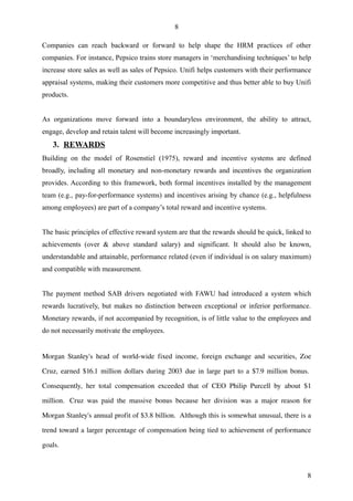 8

Companies can reach backward or forward to help shape the HRM practices of other
companies. For instance, Pepsico trains store managers in ‘merchandising techniques’ to help
increase store sales as well as sales of Pepsico. Unifi helps customers with their performance
appraisal systems, making their customers more competitive and thus better able to buy Unifi
products.


As organizations move forward into a boundaryless environment, the ability to attract,
engage, develop and retain talent will become increasingly important.
    3. REWARDS
Building on the model of Rosenstiel (1975), reward and incentive systems are defined
broadly, including all monetary and non-monetary rewards and incentives the organization
provides. According to this framework, both formal incentives installed by the management
team (e.g., pay-for-performance systems) and incentives arising by chance (e.g., helpfulness
among employees) are part of a company’s total reward and incentive systems.


The basic principles of effective reward system are that the rewards should be quick, linked to
achievements (over & above standard salary) and significant. It should also be known,
understandable and attainable, performance related (even if individual is on salary maximum)
and compatible with measurement.


The payment method SAB drivers negotiated with FAWU had introduced a system which
rewards lucratively, but makes no distinction between exceptional or inferior performance.
Monetary rewards, if not accompanied by recognition, is of little value to the employees and
do not necessarily motivate the employees.


Morgan  Stanley's  head   of   world­wide   fixed  income,  foreign   exchange  and  securities,   Zoe 

Cruz, earned $16.1 million dollars during 2003 due in large part to a $7.9 million bonus.  

Consequently,   her   total   compensation   exceeded   that   of   CEO   Philip   Purcell   by   about   $1 

million.   Cruz   was   paid   the   massive   bonus   because   her   division   was   a   major   reason   for 

Morgan Stanley's annual profit of $3.8 billion.  Although this is somewhat unusual, there is a 

trend toward a larger percentage of compensation being tied to achievement of performance 

goals. 



                                                                                                              8
 