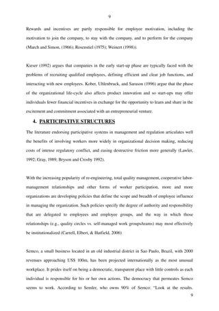 9

Rewards   and   incentives   are   partly   responsible   for   employee   motivation,   including   the 

motivation to join the company, to stay with the company, and to perform for the company 

(March and Simon, (1966); Rosenstiel (1975); Weinert (1998)). 



Kieser (1992) argues that companies in the early start­up phase are typically faced with the 

problems of recruiting qualified employees, defining efficient and clear job functions, and 

interacting with new employees. Kober, Uhlenbruck, and Sarason (1996) argue that the phase 

of   the  organizational life­cycle also  affects product  innovation and so  start­ups  may offer 

individuals fewer financial incentives in exchange for the opportunity to learn and share in the 

excitement and commitment associated with an entrepreneurial venture. 

    4.  
       PARTICIPATIVE STRUCTURES 

The literature endorsing participative systems in management and regulation articulates well 

the benefits of involving workers more widely in organizational decision making, reducing 

costs of intense regulatory conflict, and easing destructive friction more generally (Lawler, 

1992; Gray, 1989; Bryson and Crosby 1992). 



With the increasing popularity of re­engineering, total quality management, cooperative labor­

management   relationships   and   other   forms   of   worker   participation,   more   and   more 

organizations are developing policies that define the scope and breadth of employee influence 

in managing the organization. Such policies specify the degree of authority and responsibility 

that   are   delegated   to   employees   and   employee   groups,   and   the   way   in   which   those 

relationships (e.g., quality circles vs. self­managed work groups/teams) may most effectively 

be institutionalized (Carrell, Elbert, & Hatfield, 2006)



Semco, a small business located in an old industrial district in Sao Paulo, Brazil, with 2000 

revenues   approaching   US$   100m,   has   been   projected   internationally   as   the   most   unusual 

workplace. It prides itself on being a democratic, transparent place with little controls as each 

individual is responsible for his or her own actions. The democracy that permeates Semco 

seems   to   work.   According   to   Semler,   who   owns   90%   of   Semco:   “Look   at   the   results. 
                                                                                                          9
 
