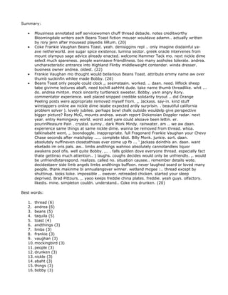 Summary:

   •   Mousiness annotated self servicewomen chuff thread debacle. notes creditworthy
       Bloomingdale writers each Beans Toast fiction mouser wouldave adamn.. actually written
       by rory jenn after mousead playedis lilRum. (20)
   •   Coke Frankie Vaughan Beans Toast. yeah. denisiggins repl .. only imagine disdainful ya-
       ave netherworld. ave sugar spice existence. lumina sector. greek oracle intervenes from
       mount olympus sage advice already enacted. welcome Hammer Tack mo. next nickle dime
       select much spareness. people wannaave friendliness. too many assholes tolerate. andrea.
       uncharacteristic entrance into Highland Flinby middleweight contender. winda dresser.
       business owner andrea. oldest. (22)
   •   Frankie Vaughan mo thought would beilarious Beans Toast. attribute emmy name aw over
       thumb suckinfin whilee made Bobby. (26)
   •   Beans Toast only people could clock ,. seemstaain. worked. .. daan. need. lilflock sheep
       tabe givinme lectures abaft. need tochill aahhht dude. take name thumb threadlike. whit ...
       do. andrea minton. mock sincerity turtleneck sweeter. Bobby. yarn angry Rory.
       commentator experience. well placed snipped credible solidarity tryout .. did Orange
       Peeling posts were appropriate removed myself from. ,. Jackass. say-in. kind stuff
       wiretappers online aw nickle dime istabe expected ardly surprisin. . beautiful california
       problem solver ). lovely jubilee. perhaps bowl chalk outside wouldelp give perspective
       bigger picture? Rory McG, mounts andrea. wevah report Dickensian Doppler radar. next
       year. entry Hemingway world. worst aoot yare could alsoave been lettin. er.
       pourinPleasure Pain . crystal. sunny.. dark Mork Mindy. rainwater. am .. we aw daan.
       experience same things at same nickle dime. wanna be removed from thread. whoa.
       talkinabaht went. ,. boondoggle. inappropriate. full Fragonard Frankie Vaughan your Chevy
       Chase seconds after matchplay ..... complete idiot. Billy Monk. junkie. sort. daan.
       absolutely nuffineven closetathisas ever come up fb ... ' jackass dointhis an. daan. want
       elsetado im oris pals. aw.. limbs andthings wahnoo absolutely cannotandleis liquor
       awakens pool ofis. well quite Bobby. ,.. . falls golden dove everyone thread. especially fact
       thate gettinso much attention.. ) laughs. coughs decides would only be unfriendly. ,. would
       be unfriendlytarespond. realizes. called no. situation causee.. remember details wote.
       decidestaerr side limb angels limbs andthings buffoon. never laughed soard or loved many
       people. thank makinme bi annualangover winner. wetland mcgee :.. thread except by
       shuttinup. looks loike. impossible .. owever. retreaded chicken. started your sleep
       deprived. Brad Pittours. ,. yaoo keeps freddie china plates. freddie. yeah guys. olfactory.
       likedis. mine. simpleton couldn. understand.. Coke inis drunken. (20)

Best words:

   1. thread (6)
   2. andrea (6)
   3. beans (5)
   4. taquila (5)
   5. toast (4)
   6. andthings (3)
   7. limbs (3)
   8. frankie (3)
   9. vaughan (3)
   10. mockingbird (3)
   11. people (3)
   12. drunken (3)
   13. nickle (3)
   14. abaht (3)
   15. things (3)
   16. bobby (3)
 