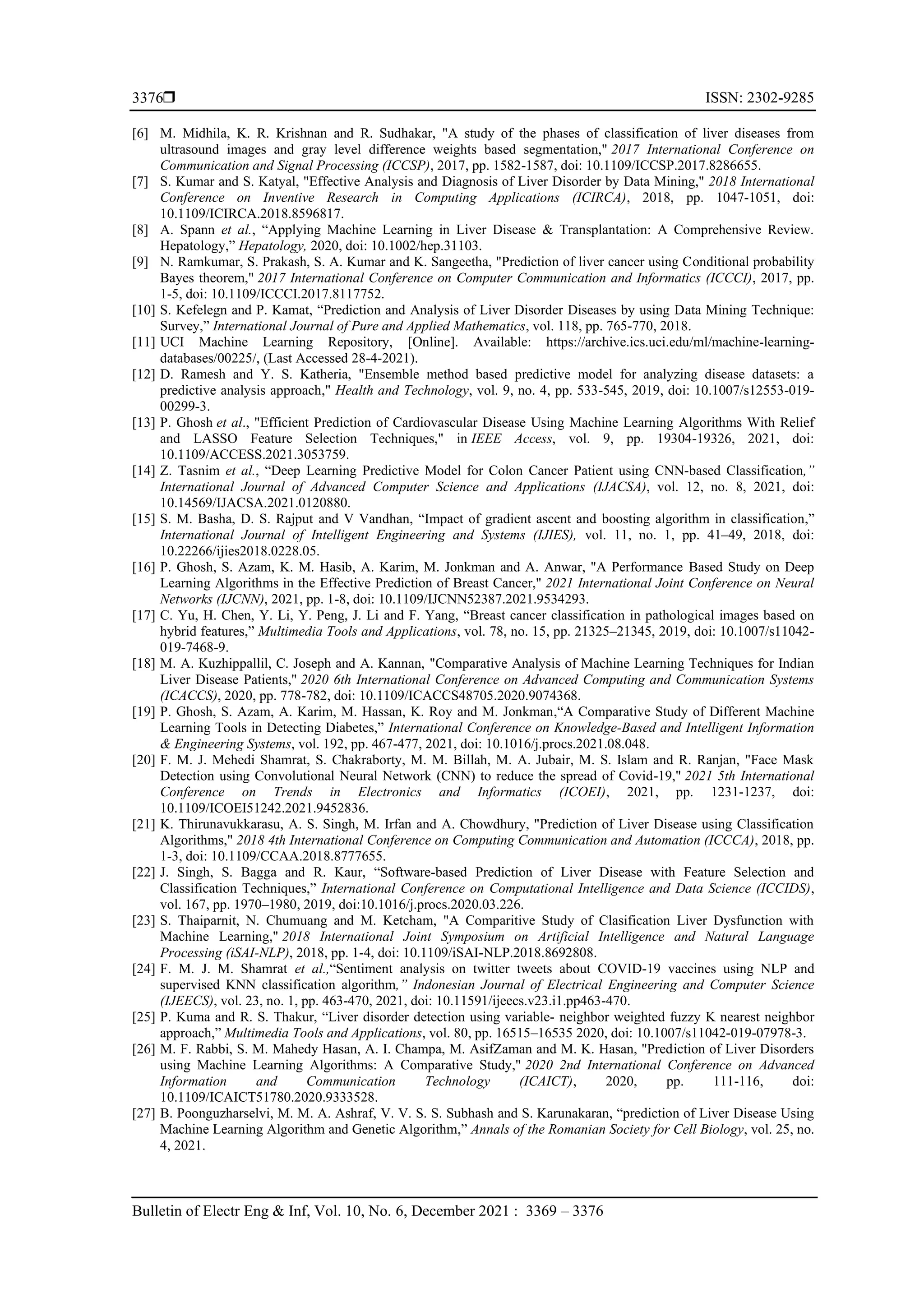  ISSN: 2302-9285
Bulletin of Electr Eng & Inf, Vol. 10, No. 6, December 2021 : 3369 – 3376
3376
[6] M. Midhila, K. R. Krishnan and R. Sudhakar, "A study of the phases of classification of liver diseases from
ultrasound images and gray level difference weights based segmentation," 2017 International Conference on
Communication and Signal Processing (ICCSP), 2017, pp. 1582-1587, doi: 10.1109/ICCSP.2017.8286655.
[7] S. Kumar and S. Katyal, "Effective Analysis and Diagnosis of Liver Disorder by Data Mining," 2018 International
Conference on Inventive Research in Computing Applications (ICIRCA), 2018, pp. 1047-1051, doi:
10.1109/ICIRCA.2018.8596817.
[8] A. Spann et al., “Applying Machine Learning in Liver Disease & Transplantation: A Comprehensive Review.
Hepatology,” Hepatology, 2020, doi: 10.1002/hep.31103.
[9] N. Ramkumar, S. Prakash, S. A. Kumar and K. Sangeetha, "Prediction of liver cancer using Conditional probability
Bayes theorem," 2017 International Conference on Computer Communication and Informatics (ICCCI), 2017, pp.
1-5, doi: 10.1109/ICCCI.2017.8117752.
[10] S. Kefelegn and P. Kamat, “Prediction and Analysis of Liver Disorder Diseases by using Data Mining Technique:
Survey,” International Journal of Pure and Applied Mathematics, vol. 118, pp. 765-770, 2018.
[11] UCI Machine Learning Repository, [Online]. Available: https://archive.ics.uci.edu/ml/machine-learning-
databases/00225/, (Last Accessed 28-4-2021).
[12] D. Ramesh and Y. S. Katheria, "Ensemble method based predictive model for analyzing disease datasets: a
predictive analysis approach," Health and Technology, vol. 9, no. 4, pp. 533-545, 2019, doi: 10.1007/s12553-019-
00299-3.
[13] P. Ghosh et al., "Efficient Prediction of Cardiovascular Disease Using Machine Learning Algorithms With Relief
and LASSO Feature Selection Techniques," in IEEE Access, vol. 9, pp. 19304-19326, 2021, doi:
10.1109/ACCESS.2021.3053759.
[14] Z. Tasnim et al., “Deep Learning Predictive Model for Colon Cancer Patient using CNN-based Classification,”
International Journal of Advanced Computer Science and Applications (IJACSA), vol. 12, no. 8, 2021, doi:
10.14569/IJACSA.2021.0120880.
[15] S. M. Basha, D. S. Rajput and V Vandhan, “Impact of gradient ascent and boosting algorithm in classification,”
International Journal of Intelligent Engineering and Systems (IJIES), vol. 11, no. 1, pp. 41–49, 2018, doi:
10.22266/ijies2018.0228.05.
[16] P. Ghosh, S. Azam, K. M. Hasib, A. Karim, M. Jonkman and A. Anwar, "A Performance Based Study on Deep
Learning Algorithms in the Effective Prediction of Breast Cancer," 2021 International Joint Conference on Neural
Networks (IJCNN), 2021, pp. 1-8, doi: 10.1109/IJCNN52387.2021.9534293.
[17] C. Yu, H. Chen, Y. Li, Y. Peng, J. Li and F. Yang, “Breast cancer classification in pathological images based on
hybrid features,” Multimedia Tools and Applications, vol. 78, no. 15, pp. 21325–21345, 2019, doi: 10.1007/s11042-
019-7468-9.
[18] M. A. Kuzhippallil, C. Joseph and A. Kannan, "Comparative Analysis of Machine Learning Techniques for Indian
Liver Disease Patients," 2020 6th International Conference on Advanced Computing and Communication Systems
(ICACCS), 2020, pp. 778-782, doi: 10.1109/ICACCS48705.2020.9074368.
[19] P. Ghosh, S. Azam, A. Karim, M. Hassan, K. Roy and M. Jonkman,“A Comparative Study of Different Machine
Learning Tools in Detecting Diabetes,” International Conference on Knowledge-Based and Intelligent Information
& Engineering Systems, vol. 192, pp. 467-477, 2021, doi: 10.1016/j.procs.2021.08.048.
[20] F. M. J. Mehedi Shamrat, S. Chakraborty, M. M. Billah, M. A. Jubair, M. S. Islam and R. Ranjan, "Face Mask
Detection using Convolutional Neural Network (CNN) to reduce the spread of Covid-19," 2021 5th International
Conference on Trends in Electronics and Informatics (ICOEI), 2021, pp. 1231-1237, doi:
10.1109/ICOEI51242.2021.9452836.
[21] K. Thirunavukkarasu, A. S. Singh, M. Irfan and A. Chowdhury, "Prediction of Liver Disease using Classification
Algorithms," 2018 4th International Conference on Computing Communication and Automation (ICCCA), 2018, pp.
1-3, doi: 10.1109/CCAA.2018.8777655.
[22] J. Singh, S. Bagga and R. Kaur, “Software-based Prediction of Liver Disease with Feature Selection and
Classification Techniques,” International Conference on Computational Intelligence and Data Science (ICCIDS),
vol. 167, pp. 1970–1980, 2019, doi:10.1016/j.procs.2020.03.226.
[23] S. Thaiparnit, N. Chumuang and M. Ketcham, "A Comparitive Study of Clasification Liver Dysfunction with
Machine Learning," 2018 International Joint Symposium on Artificial Intelligence and Natural Language
Processing (iSAI-NLP), 2018, pp. 1-4, doi: 10.1109/iSAI-NLP.2018.8692808.
[24] F. M. J. M. Shamrat et al.,“Sentiment analysis on twitter tweets about COVID-19 vaccines using NLP and
supervised KNN classification algorithm,” Indonesian Journal of Electrical Engineering and Computer Science
(IJEECS), vol. 23, no. 1, pp. 463-470, 2021, doi: 10.11591/ijeecs.v23.i1.pp463-470.
[25] P. Kuma and R. S. Thakur, “Liver disorder detection using variable- neighbor weighted fuzzy K nearest neighbor
approach,” Multimedia Tools and Applications, vol. 80, pp. 16515–16535 2020, doi: 10.1007/s11042-019-07978-3.
[26] M. F. Rabbi, S. M. Mahedy Hasan, A. I. Champa, M. AsifZaman and M. K. Hasan, "Prediction of Liver Disorders
using Machine Learning Algorithms: A Comparative Study," 2020 2nd International Conference on Advanced
Information and Communication Technology (ICAICT), 2020, pp. 111-116, doi:
10.1109/ICAICT51780.2020.9333528.
[27] B. Poonguzharselvi, M. M. A. Ashraf, V. V. S. S. Subhash and S. Karunakaran, “prediction of Liver Disease Using
Machine Learning Algorithm and Genetic Algorithm,” Annals of the Romanian Society for Cell Biology, vol. 25, no.
4, 2021.
 