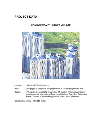 PROJECT DATA
COMMONWEALTH GAMES VILLAGE
Location : Bukit Jalil, Kuala Lumpur
Role : Engaged to undertake the preparation of Master Programme role
Details : The project consist of 2 towers and 15 clusters of luxurious modern
condominiums, International Zone cum Shopping Complex, Swimming
Pools Complex, Children Playgrounds, Surau and Clubhouse.
Construction : Cost – RM 550 million
 