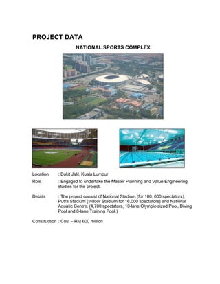 PROJECT DATA
NATIONAL SPORTS COMPLEX
Location : Bukit Jalil, Kuala Lumpur
Role : Engaged to undertake the Master Planning and Value Engineering
studies for the project.
Details : The project consist of National Stadium (for 100, 000 spectators),
Putra Stadium (Indoor Stadium for 16,000 spectators) and National
Aquatic Centre. (4,700 spectators, 10-lane Olympic-sized Pool, Diving
Pool and 8-lane Training Pool.)
Construction : Cost – RM 600 million
 