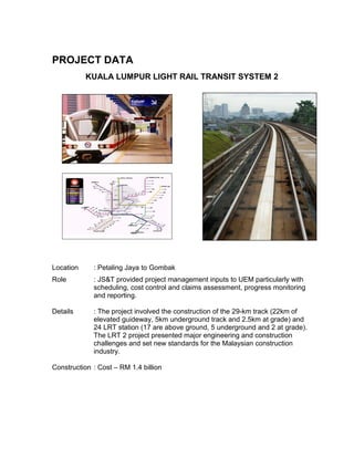 PROJECT DATA
KUALA LUMPUR LIGHT RAIL TRANSIT SYSTEM 2
Location : Petaling Jaya to Gombak
Role : JS&T provided project management inputs to UEM particularly with
scheduling, cost control and claims assessment, progress monitoring
and reporting.
Details : The project involved the construction of the 29-km track (22km of
elevated guideway, 5km underground track and 2.5km at grade) and
24 LRT station (17 are above ground, 5 underground and 2 at grade).
The LRT 2 project presented major engineering and construction
challenges and set new standards for the Malaysian construction
industry.
Construction : Cost – RM 1.4 billion
 